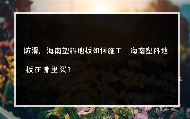 防滑,海南塑料地板如何施工 海南塑料地板在哪里买？